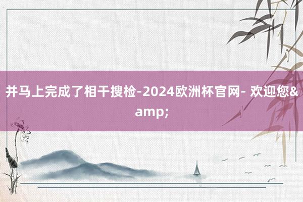 并马上完成了相干搜检-2024欧洲杯官网- 欢迎您&