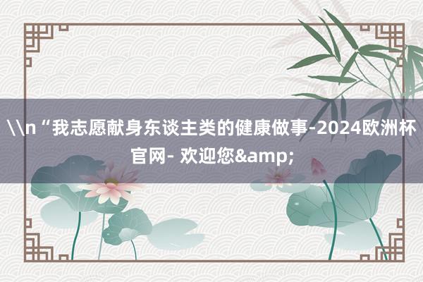 \n“我志愿献身东谈主类的健康做事-2024欧洲杯官网- 欢迎您&