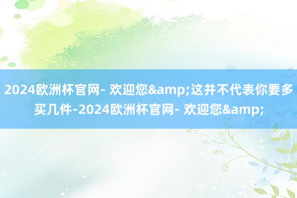 2024欧洲杯官网- 欢迎您&这并不代表你要多买几件-2024欧洲杯官网- 欢迎您&