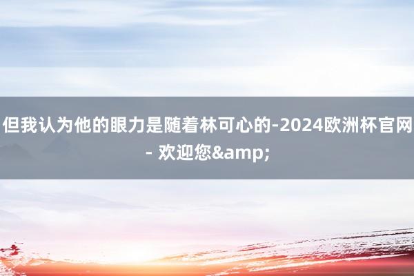 但我认为他的眼力是随着林可心的-2024欧洲杯官网- 欢迎您&