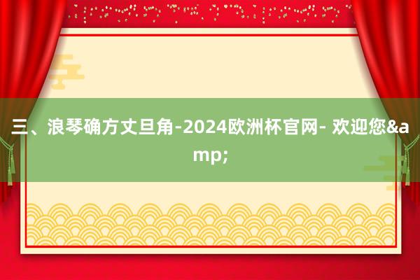 三、浪琴确方丈旦角-2024欧洲杯官网- 欢迎您&