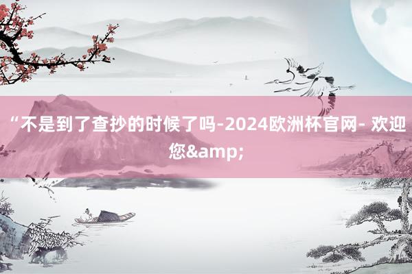 “不是到了查抄的时候了吗-2024欧洲杯官网- 欢迎您&