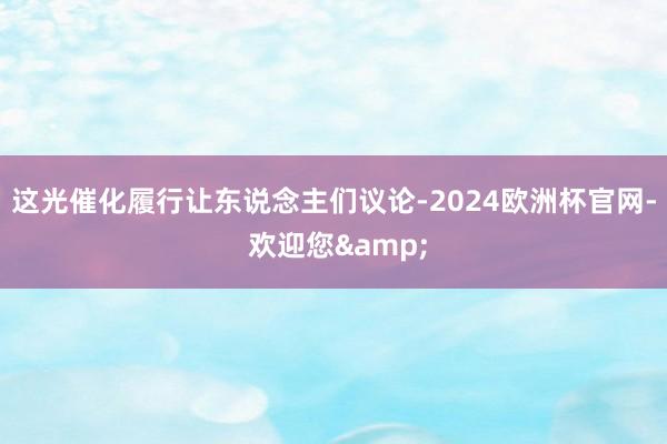 这光催化履行让东说念主们议论-2024欧洲杯官网- 欢迎您&