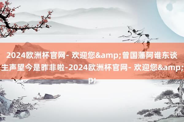 2024欧洲杯官网- 欢迎您&曾国藩阿谁东谈主声望今是昨非啦-2024欧洲杯官网- 欢迎您&