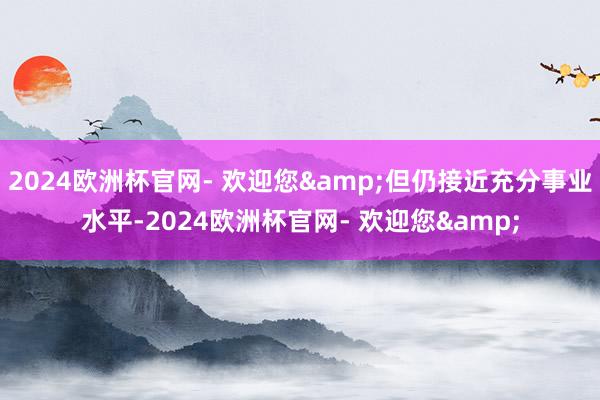 2024欧洲杯官网- 欢迎您&但仍接近充分事业水平-2024欧洲杯官网- 欢迎您&