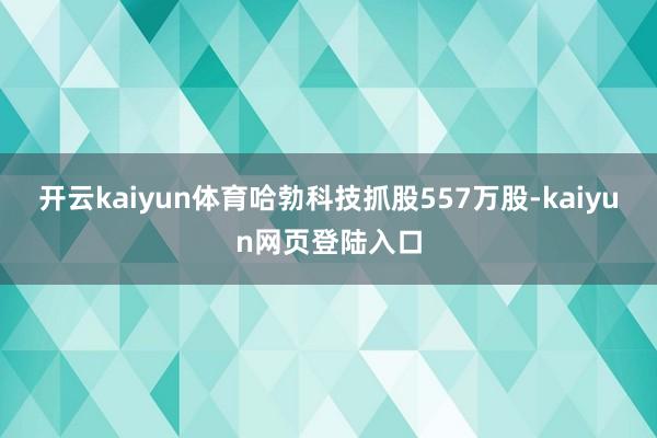 开云kaiyun体育哈勃科技抓股557万股-kaiyun网页登陆入口