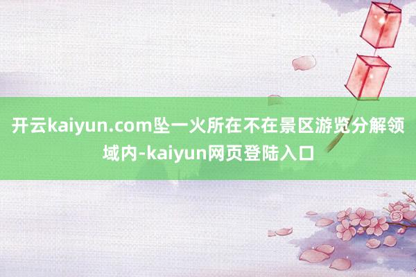 开云kaiyun.com坠一火所在不在景区游览分解领域内-kaiyun网页登陆入口