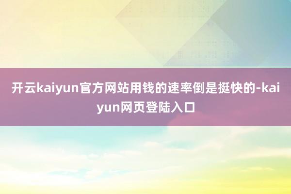 开云kaiyun官方网站用钱的速率倒是挺快的-kaiyun网页登陆入口