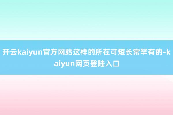 开云kaiyun官方网站这样的所在可短长常罕有的-kaiyun网页登陆入口