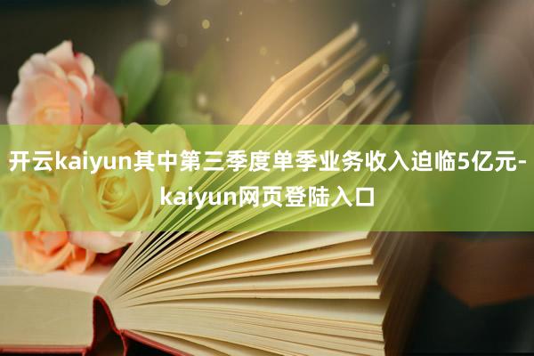 开云kaiyun其中第三季度单季业务收入迫临5亿元-kaiyun网页登陆入口