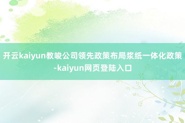 开云kaiyun教唆公司领先政策布局浆纸一体化政策-kaiyun网页登陆入口