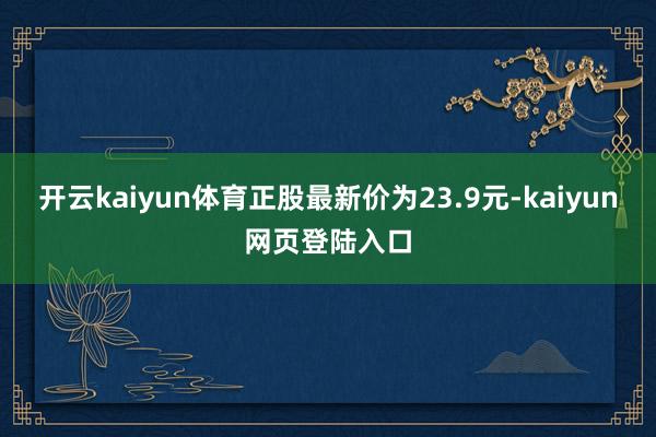 开云kaiyun体育正股最新价为23.9元-kaiyun网页登陆入口