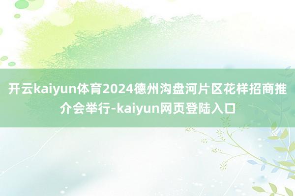 开云kaiyun体育2024德州沟盘河片区花样招商推介会举行-kaiyun网页登陆入口