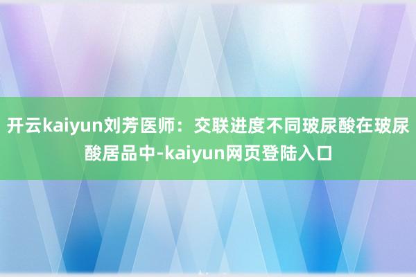 开云kaiyun刘芳医师：交联进度不同玻尿酸在玻尿酸居品中-kaiyun网页登陆入口