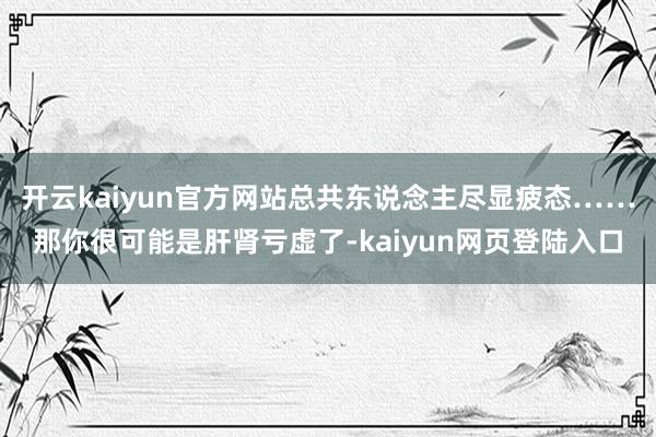 开云kaiyun官方网站总共东说念主尽显疲态……那你很可能是肝肾亏虚了-kaiyun网页登陆入口