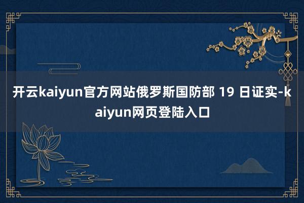 开云kaiyun官方网站俄罗斯国防部 19 日证实-kaiyun网页登陆入口