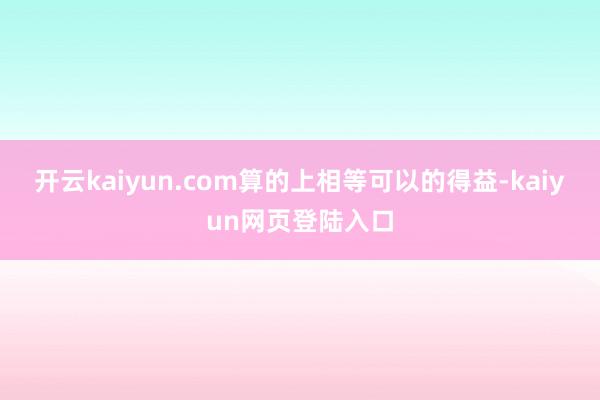 开云kaiyun.com算的上相等可以的得益-kaiyun网页登陆入口