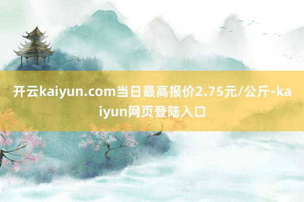 开云kaiyun.com当日最高报价2.75元/公斤-kaiyun网页登陆入口