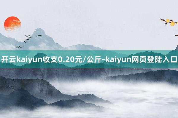 开云kaiyun收支0.20元/公斤-kaiyun网页登陆入口