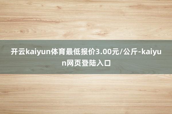 开云kaiyun体育最低报价3.00元/公斤-kaiyun网页登陆入口