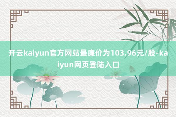 开云kaiyun官方网站最廉价为103.96元/股-kaiyun网页登陆入口