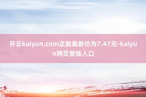 开云kaiyun.com正股最新价为7.47元-kaiyun网页登陆入口