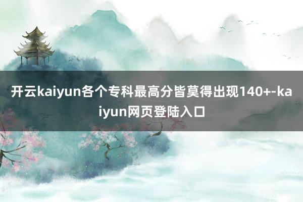 开云kaiyun各个专科最高分皆莫得出现140+-kaiyun网页登陆入口