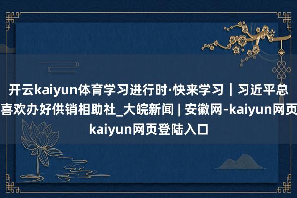 开云kaiyun体育学习进行时·快来学习｜习近平总通知高度喜欢办好供销相助社_大皖新闻 | 安徽网-kaiyun网页登陆入口