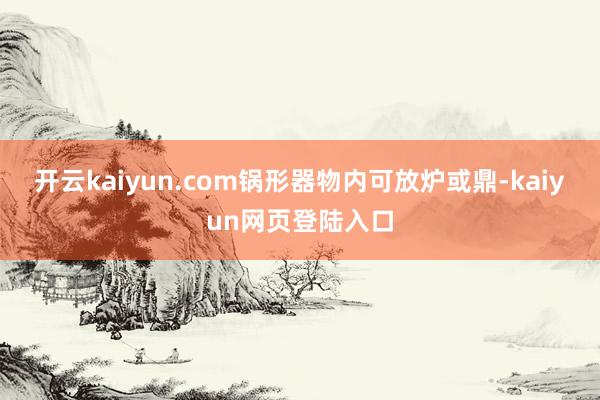 开云kaiyun.com锅形器物内可放炉或鼎-kaiyun网页登陆入口