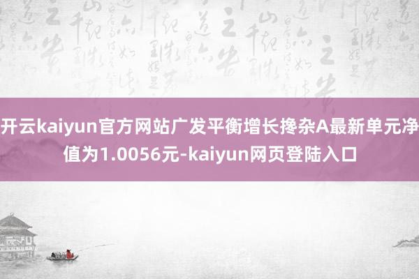 开云kaiyun官方网站广发平衡增长搀杂A最新单元净值为1.0056元-kaiyun网页登陆入口