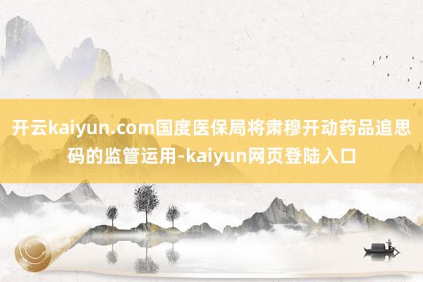 开云kaiyun.com国度医保局将肃穆开动药品追思码的监管运用-kaiyun网页登陆入口