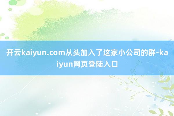 开云kaiyun.com从头加入了这家小公司的群-kaiyun网页登陆入口