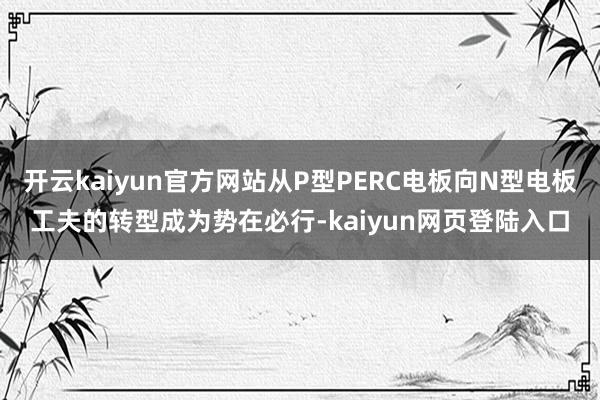 开云kaiyun官方网站从P型PERC电板向N型电板工夫的转型成为势在必行-kaiyun网页登陆入口