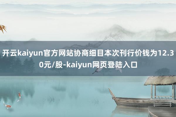 开云kaiyun官方网站协商细目本次刊行价钱为12.30元/股-kaiyun网页登陆入口