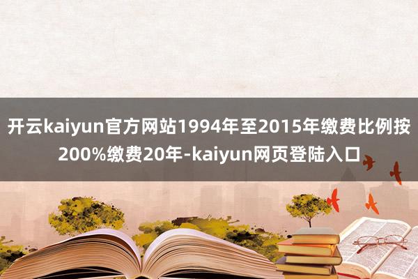 开云kaiyun官方网站1994年至2015年缴费比例按200%缴费20年-kaiyun网页登陆入口