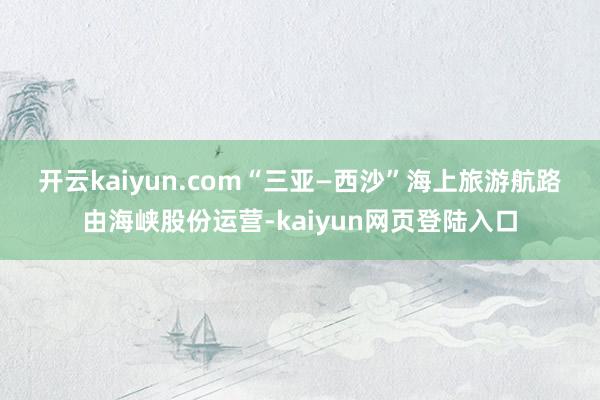 开云kaiyun.com　　“三亚—西沙”海上旅游航路由海峡股份运营-kaiyun网页登陆入口