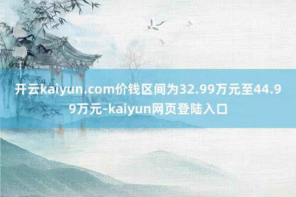 开云kaiyun.com价钱区间为32.99万元至44.99万元-kaiyun网页登陆入口