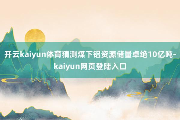 开云kaiyun体育猜测煤下铝资源储量卓绝10亿吨-kaiyun网页登陆入口