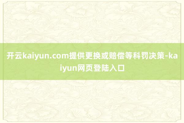 开云kaiyun.com提供更换或赔偿等科罚决策-kaiyun网页登陆入口