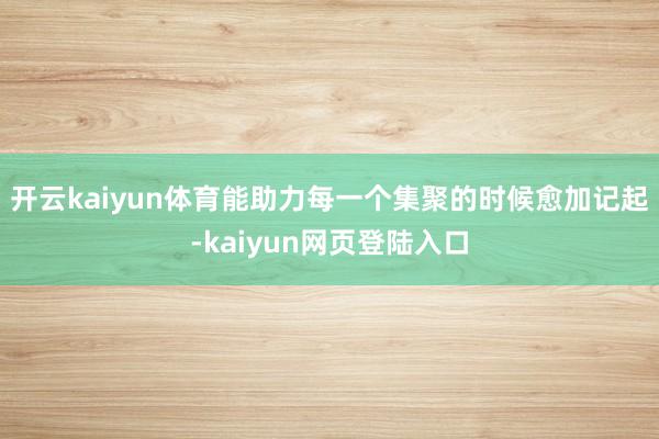 开云kaiyun体育能助力每一个集聚的时候愈加记起-kaiyun网页登陆入口