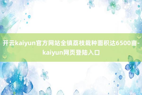 开云kaiyun官方网站全镇荔枝栽种面积达6500亩-kaiyun网页登陆入口