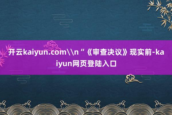 开云kaiyun.com\n“《审查决议》现实前-kaiyun网页登陆入口