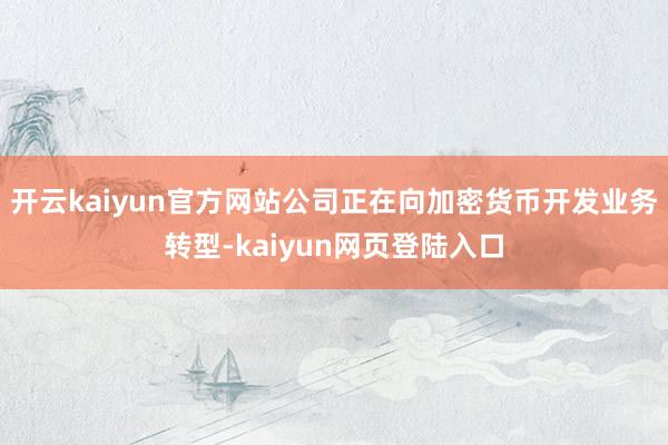 开云kaiyun官方网站公司正在向加密货币开发业务转型-kaiyun网页登陆入口