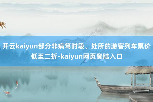 开云kaiyun部分非病笃时段、处所的游客列车票价低至二折-kaiyun网页登陆入口