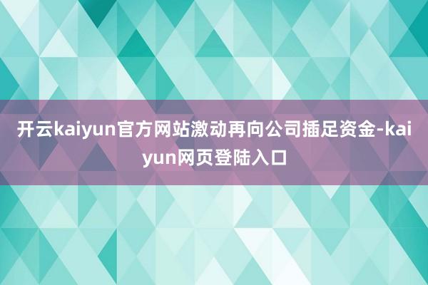 开云kaiyun官方网站激动再向公司插足资金-kaiyun网页登陆入口