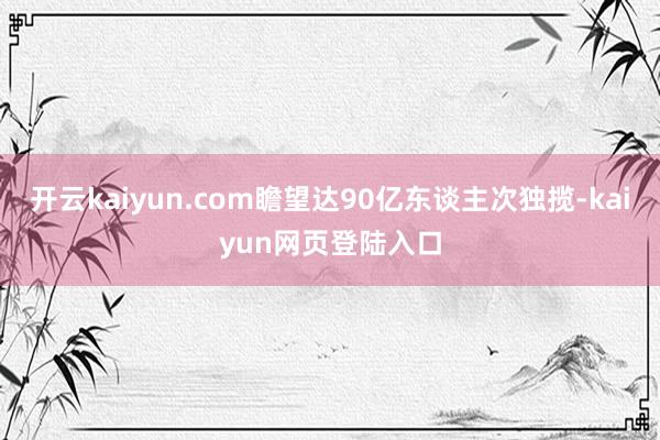 开云kaiyun.com瞻望达90亿东谈主次独揽-kaiyun网页登陆入口