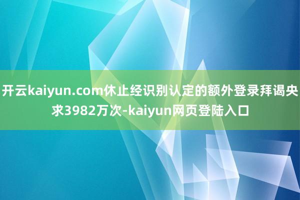 开云kaiyun.com休止经识别认定的额外登录拜谒央求3982万次-kaiyun网页登陆入口