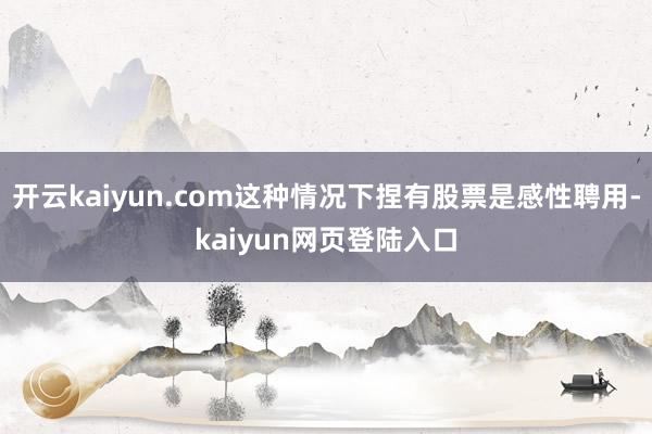 开云kaiyun.com这种情况下捏有股票是感性聘用-kaiyun网页登陆入口