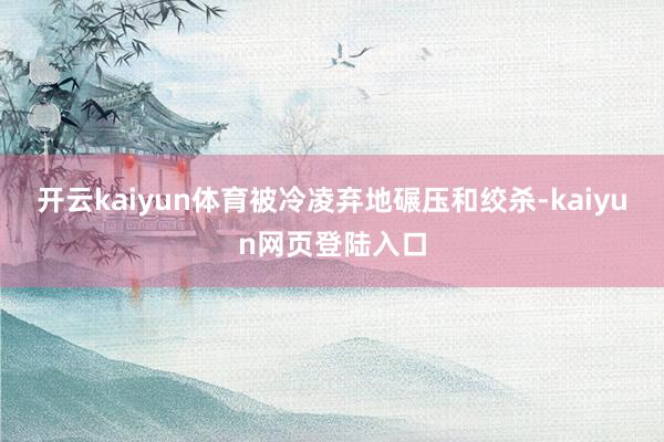 开云kaiyun体育被冷凌弃地碾压和绞杀-kaiyun网页登陆入口