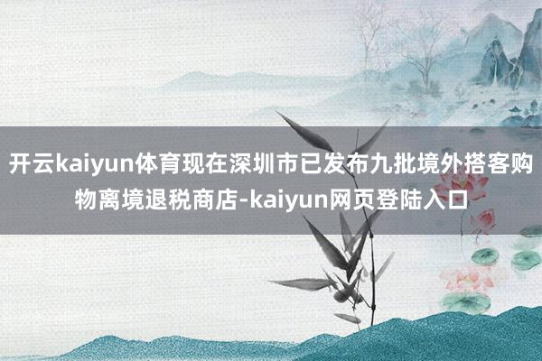 开云kaiyun体育现在深圳市已发布九批境外搭客购物离境退税商店-kaiyun网页登陆入口